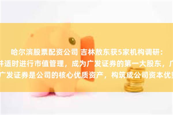 哈尔滨股票配资公司 吉林敖东获5家机构调研：公司投资广发证券股权并适时进行市值管理，成为广发证券的第一大股东，广发证券是公司的核心优质资产，构筑成公司资本优势核心地位（附调研问答）