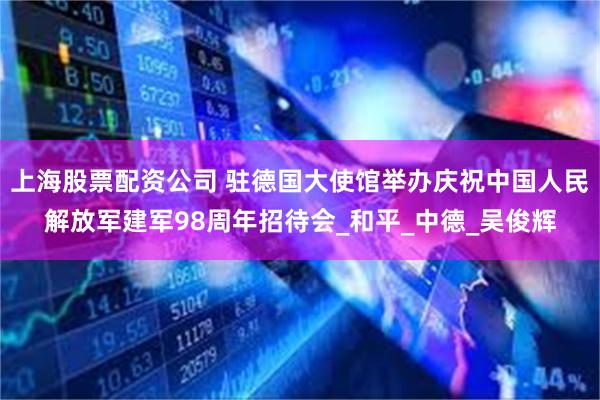 上海股票配资公司 驻德国大使馆举办庆祝中国人民解放军建军98周年招待会_和平_中德_吴俊辉