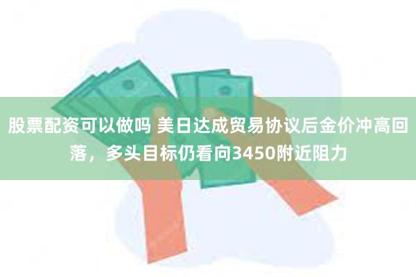 股票配资可以做吗 美日达成贸易协议后金价冲高回落，多头目标仍看向3450附近阻力
