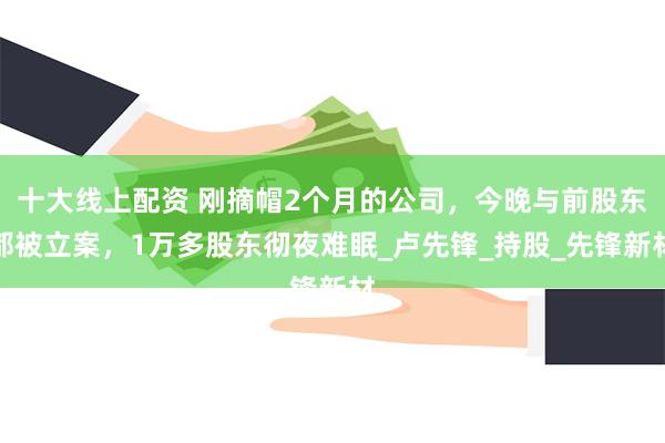 十大线上配资 刚摘帽2个月的公司，今晚与前股东都被立案，1万多股东彻夜难眠_卢先锋_持股_先锋新材