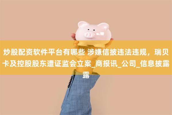 炒股配资软件平台有哪些 涉嫌信披违法违规，瑞贝卡及控股股东遭证监会立案_商报讯_公司_信息披露