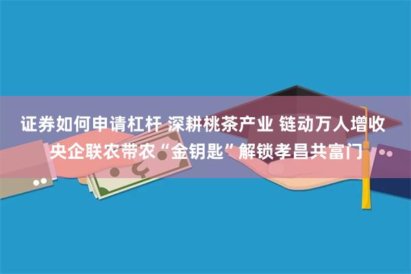 证券如何申请杠杆 深耕桃茶产业 链动万人增收 央企联农带农“金钥匙”解锁孝昌共富门