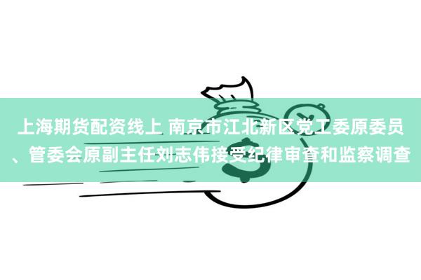 上海期货配资线上 南京市江北新区党工委原委员、管委会原副主任刘志伟接受纪律审查和监察调查