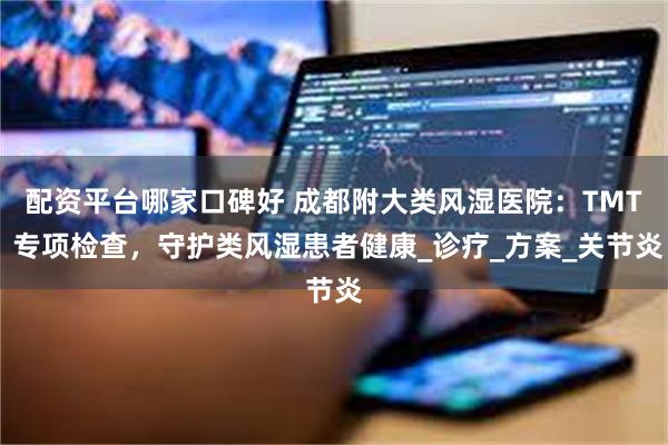 配资平台哪家口碑好 成都附大类风湿医院：TMT 专项检查，守护类风湿患者健康_诊疗_方案_关节炎