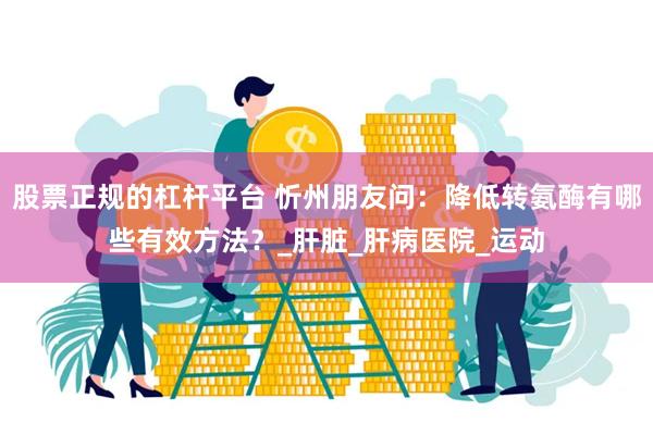 股票正规的杠杆平台 忻州朋友问：降低转氨酶有哪些有效方法？_肝脏_肝病医院_运动