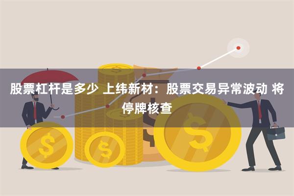 股票杠杆是多少 上纬新材：股票交易异常波动 将停牌核查