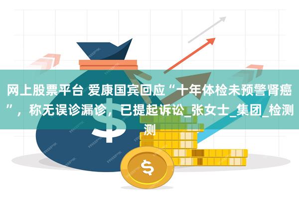 网上股票平台 爱康国宾回应“十年体检未预警肾癌”，称无误诊漏诊，已提起诉讼_张女士_集团_检测