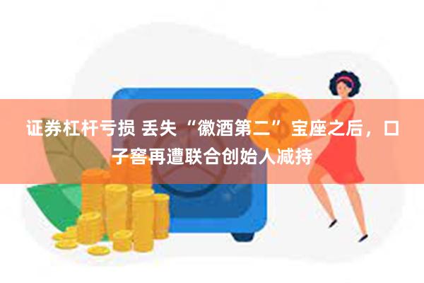 证券杠杆亏损 丢失 “徽酒第二” 宝座之后，口子窖再遭联合创始人减持