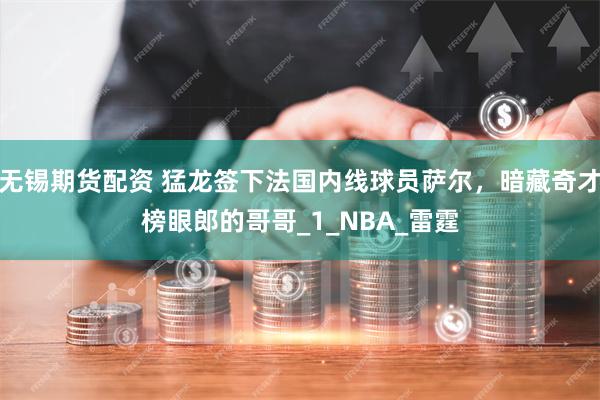 无锡期货配资 猛龙签下法国内线球员萨尔，暗藏奇才榜眼郎的哥哥_1_NBA_雷霆