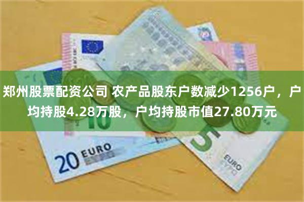 郑州股票配资公司 农产品股东户数减少1256户，户均持股4.28万股，户均持股市值27.80万元