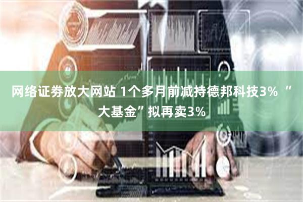 网络证劵放大网站 1个多月前减持德邦科技3% “大基金”拟再卖3%