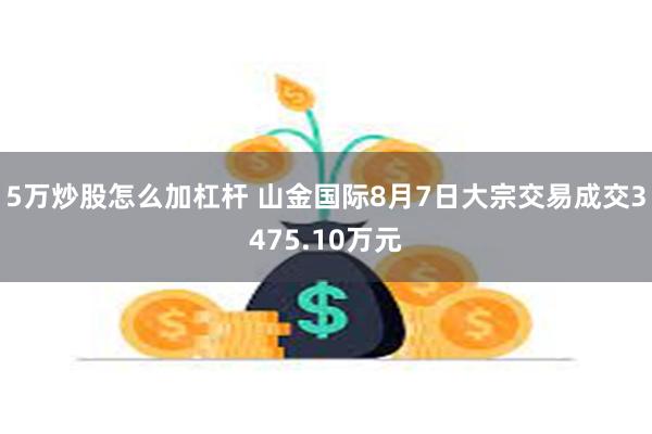 5万炒股怎么加杠杆 山金国际8月7日大宗交易成交3475.10万元