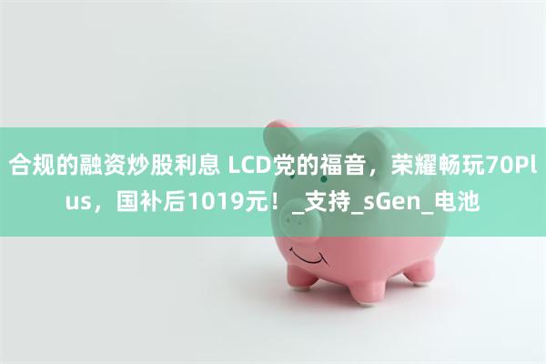 合规的融资炒股利息 LCD党的福音，荣耀畅玩70Plus，国补后1019元！_支持_sGen_电池