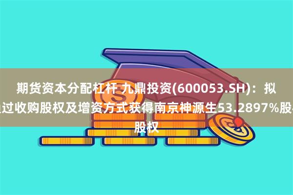 期货资本分配杠杆 九鼎投资(600053.SH)：拟通过收购股权及增资方式获得南京神源生53.2897%股权
