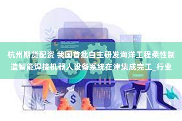 杭州期货配资 我国首批自主研发海洋工程柔性制造智能焊接机器人设备系统在津集成完工_行业