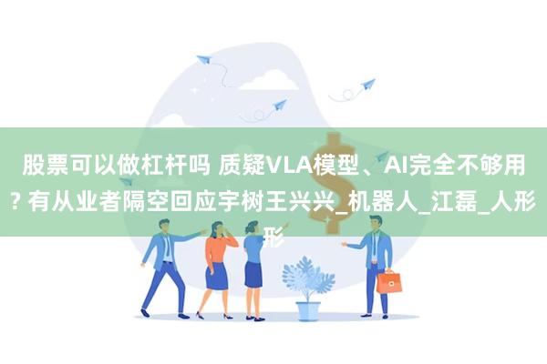 股票可以做杠杆吗 质疑VLA模型、AI完全不够用? 有从业者隔空回应宇树王兴兴_机器人_江磊_人形