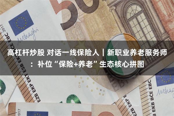 高杠杆炒股 对话一线保险人｜新职业养老服务师：补位“保险+养老”生态核心拼图