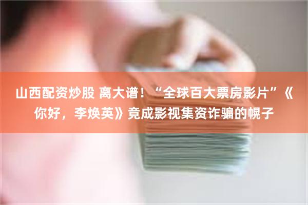 山西配资炒股 离大谱！“全球百大票房影片”《你好，李焕英》竟成影视集资诈骗的幌子