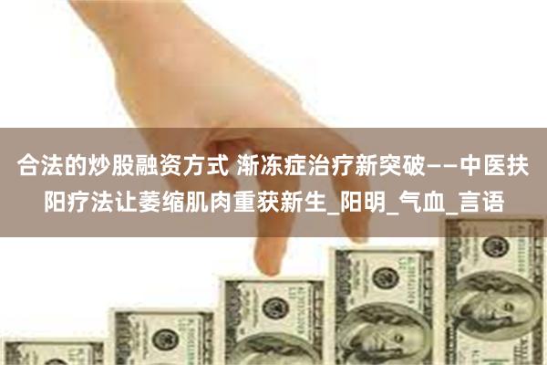 合法的炒股融资方式 渐冻症治疗新突破——中医扶阳疗法让萎缩肌肉重获新生_阳明_气血_言语