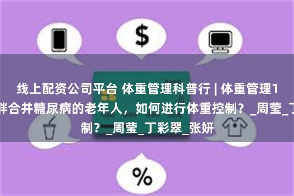 线上配资公司平台 体重管理科普行 | 体重管理100问——肥胖合并糖尿病的老年人，如何进行体重控制？_周莹_丁彩翠_张妍