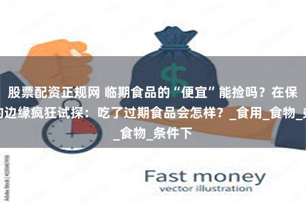 股票配资正规网 临期食品的“便宜”能捡吗？在保质期的边缘疯狂试探：吃了过期食品会怎样？_食用_食物_条件下