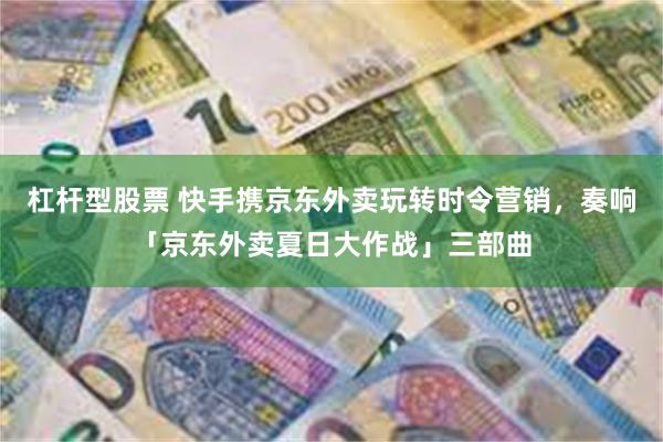 杠杆型股票 快手携京东外卖玩转时令营销，奏响「京东外卖夏日大作战」三部曲