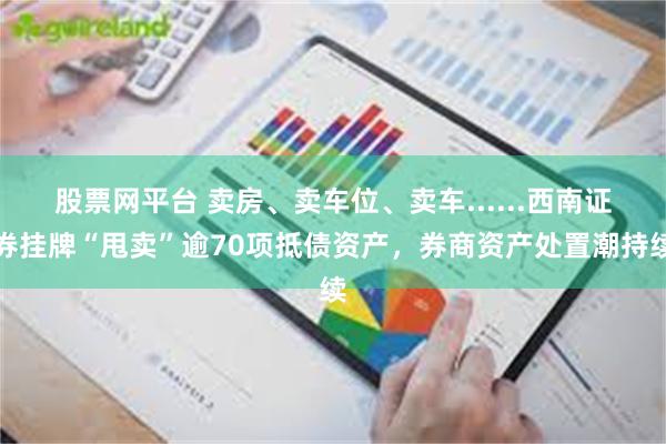 股票网平台 卖房、卖车位、卖车......西南证券挂牌“甩卖”逾70项抵债资产，券商资产处置潮持续