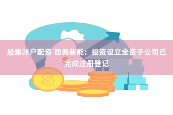 股票账户配资 西典新能：投资设立全资子公司已完成注册登记