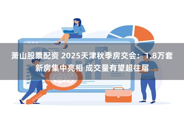 萧山股票配资 2025天津秋季房交会：1.8万套新房集中亮相 成交量有望超往届