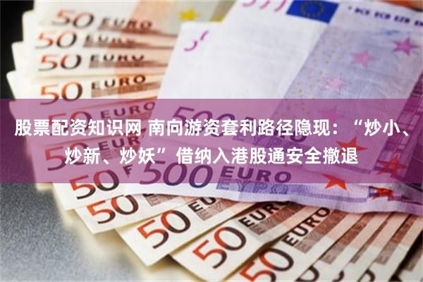 股票配资知识网 南向游资套利路径隐现:“炒小、炒新、炒妖” 借纳入港股通安全撤退